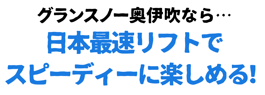 グランスノー奥伊吹なら・・・日本最速リフトでスピーディーに楽しめる!