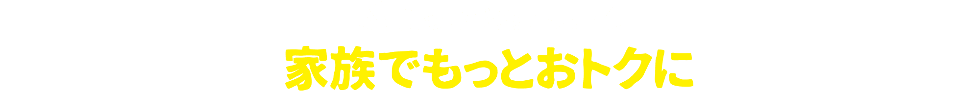 知っとくとおトク！家族でもっとおトクに！