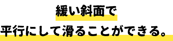 緩い斜面で平行にして滑ることができる。