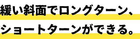 緩い斜面でロングターン、ショートターンができる。