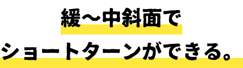 緩〜中斜面でショートターンができる。